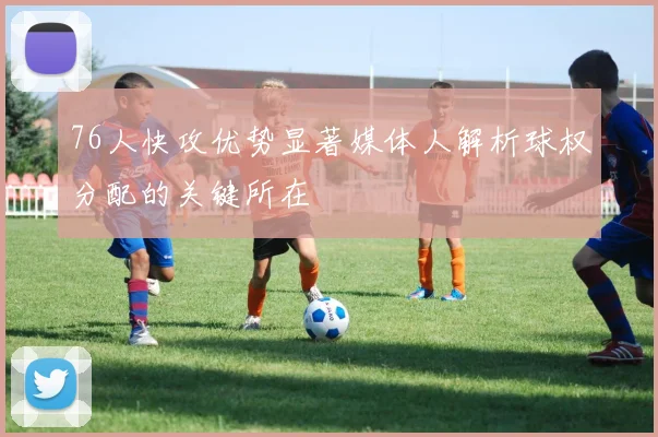 76人快攻优势显著媒体人解析球权分配的关键所在