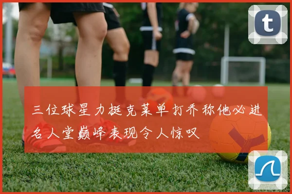 三位球星力挺克莱单打乔称他必进名人堂巅峰表现令人惊叹