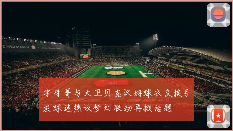 字母哥与大卫贝克汉姆球衣交换引发球迷热议梦幻联动再掀话题