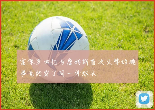 富保罗回忆与詹姆斯首次交锋的趣事竟然穿了同一件球衣