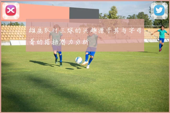 雄鹿队对三球的兴趣源于其与字母哥的搭档潜力分析