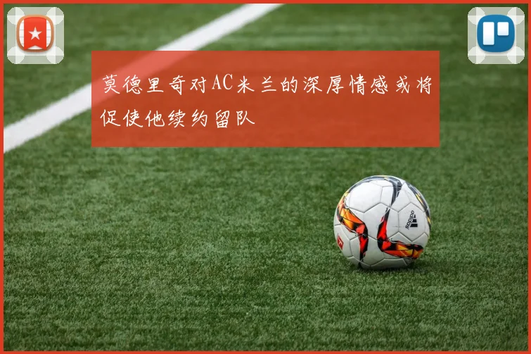 莫德里奇对AC米兰的深厚情感或将促使他续约留队