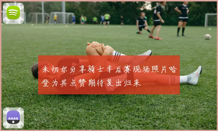 米切尔分享骑士季后赛现场照片哈登为其点赞期待复出归来