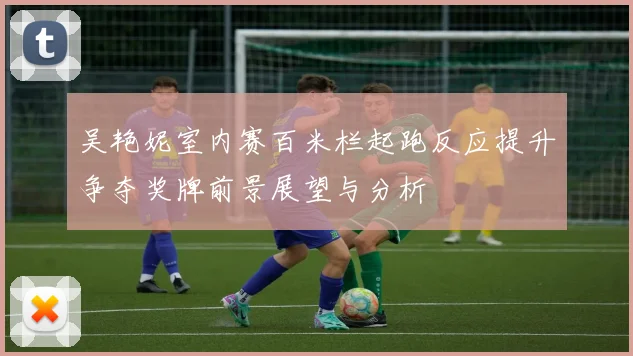 吴艳妮室内赛百米栏起跑反应提升争夺奖牌前景展望与分析