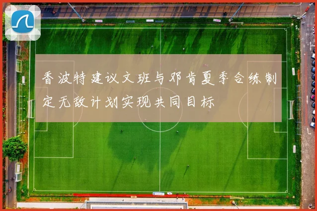 香波特建议文班与邓肯夏季合练制定无敌计划实现共同目标