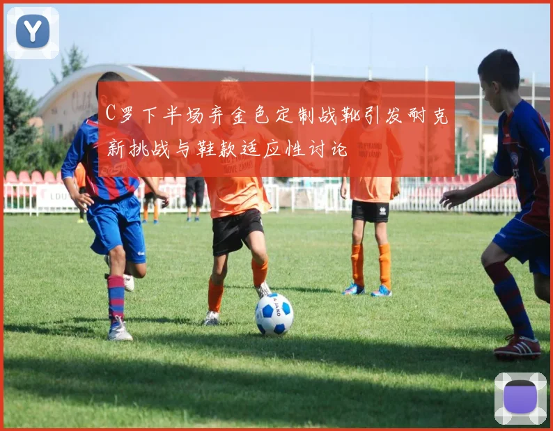 C罗下半场弃金色定制战靴引发耐克新挑战与鞋款适应性讨论