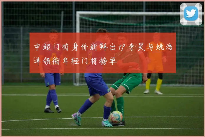 中超门将身价新鲜出炉李昊与姚浩洋领衔年轻门将榜单