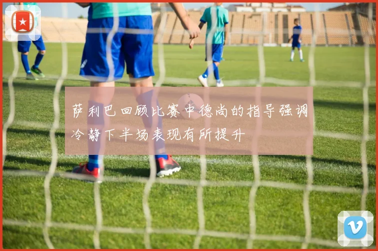 萨利巴回顾比赛中德尚的指导强调冷静下半场表现有所提升