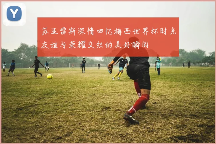 苏亚雷斯深情回忆梅西世界杯时光友谊与荣耀交织的美好瞬间